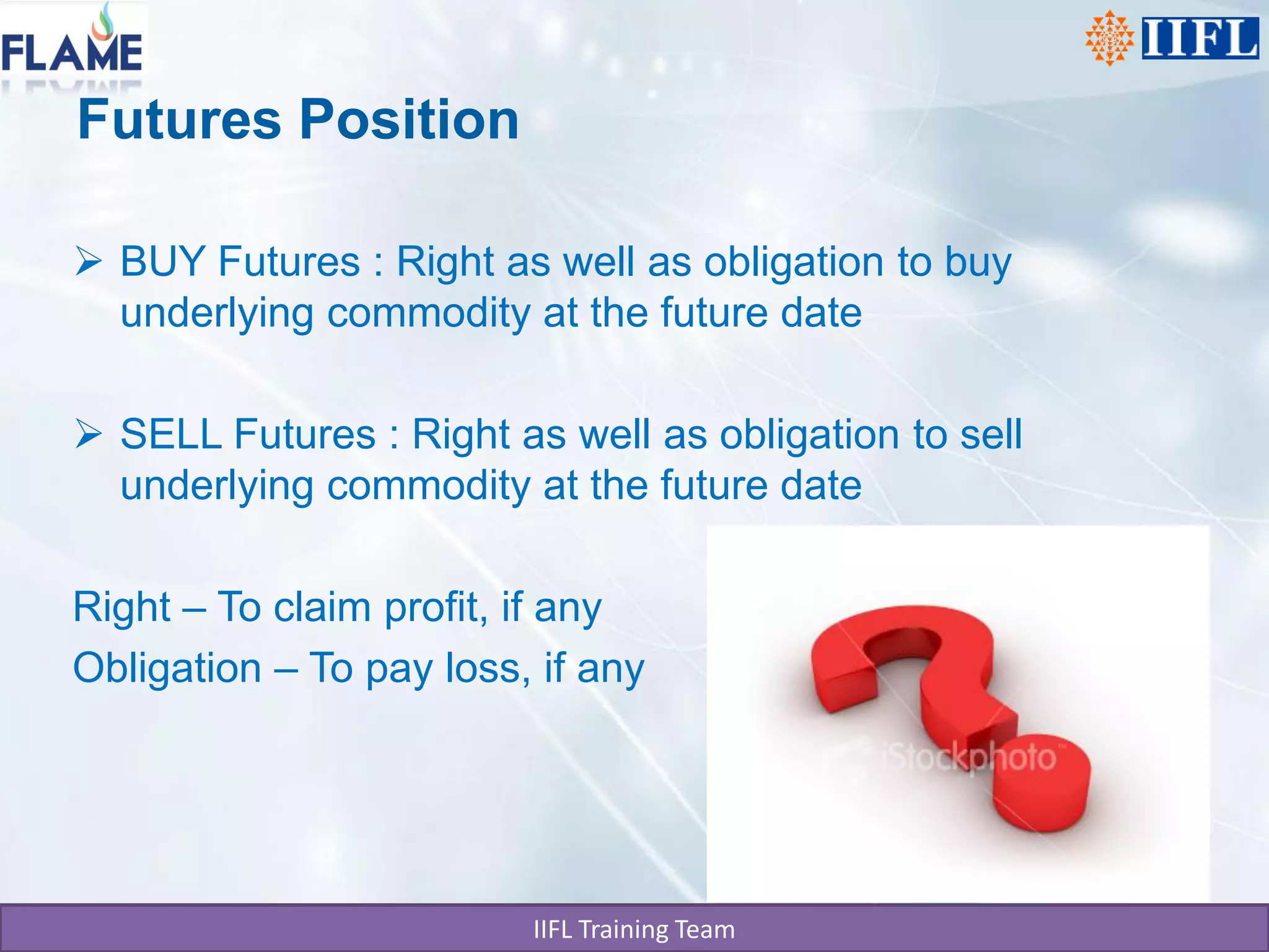 Futures Position

 BUY Futures : Right as well as obligation to buy
  underlying commodity at the future date

 SELL Futures : Right as well as obligation to sell
  underlying commodity at the future date

Right – To claim profit, if any
Obligation – To pay loss, if any




                         IIFL Training Team
 