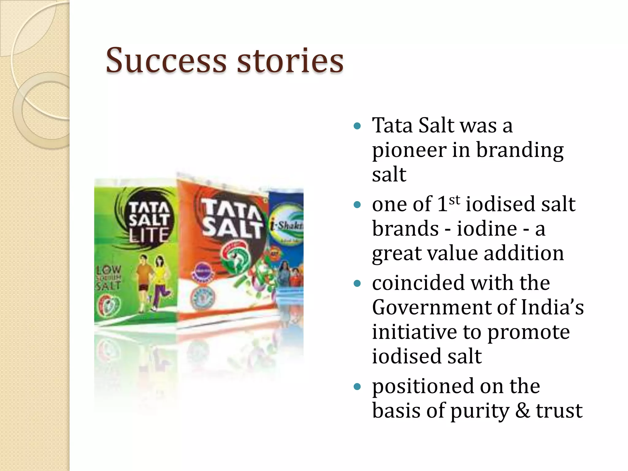 Success storiesTata Salt was a pioneer in branding saltone of 1st iodised salt brands - iodine - a great value additioncoincided with the Government of India’s initiative to promote iodised saltpositioned on the basis of purity & trust