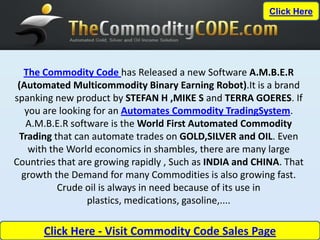 Click Here




  The Commodity Code has Released a new Software A.M.B.E.R
 (Automated Multicommodity Binary Earning Robot).It is a brand
spanking new product by STEFAN H ,MIKE S and TERRA GOERES. If
   you are looking for an Automates Commodity TradingSystem.
   A.M.B.E.R software is the World First Automated Commodity
 Trading that can automate trades on GOLD,SILVER and OIL. Even
    with the World economics in shambles, there are many large
Countries that are growing rapidly , Such as INDIA and CHINA. That
  growth the Demand for many Commodities is also growing fast.
           Crude oil is always in need because of its use in
                 plastics, medications, gasoline,....

      Click Here - Visit Commodity Code Sales Page
 
