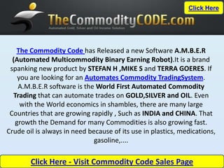 Click Here




   The Commodity Code has Released a new Software A.M.B.E.R
  (Automated Multicommodity Binary Earning Robot).It is a brand
 spanking new product by STEFAN H ,MIKE S and TERRA GOERES. If
    you are looking for an Automates Commodity TradingSystem.
    A.M.B.E.R software is the World First Automated Commodity
  Trading that can automate trades on GOLD,SILVER and OIL. Even
     with the World economics in shambles, there are many large
 Countries that are growing rapidly , Such as INDIA and CHINA. That
   growth the Demand for many Commodities is also growing fast.
Crude oil is always in need because of its use in plastics, medications,
                              gasoline,....

        Click Here - Visit Commodity Code Sales Page
 