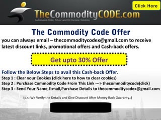 Click Here




               The Commodity Code Offer
you can always email – thecommoditycodex@gmail.com to receive
latest discount links, promotional offers and Cash-back offers.

                            Get upto 30% Offer
Follow the Below Steps to avail this Cash-back Offer.
Step 1 : Clear your Cookies (click here to how to clear cookies)
Step 2 : Purchase Commodity Code From This Link ---> thecommoditycode(click)
Step 3 : Send Your Name,E-mail,Purchase Details to thecommoditycodex@gmail.com
          (p.s: We Verify the Details and Give Discount After Money Back Guaranty..)


     More Info Visit: www.thecommoditycodereview.co.cc
 