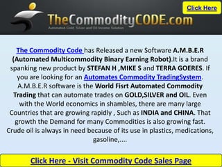 Click Here




   The Commodity Code has Released a new Software A.M.B.E.R
  (Automated Multicommodity Binary Earning Robot).It is a brand
 spanking new product by STEFAN H ,MIKE S and TERRA GOERES. If
    you are looking for an Automates Commodity TradingSystem.
    A.M.B.E.R software is the World Fisrt Automated Commodity
  Trading that can automate trades on GOLD,SILVER and OIL. Even
     with the World economics in shambles, there are many large
 Countries that are growing rapidly , Such as INDIA and CHINA. That
   growth the Demand for many Commodities is also growing fast.
Crude oil is always in need because of its use in plastics, medications,
                              gasoline,....

        Click Here - Visit Commodity Code Sales Page
 
