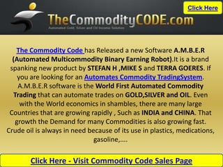 Click Here




   The Commodity Code has Released a new Software A.M.B.E.R
  (Automated Multicommodity Binary Earning Robot).It is a brand
 spanking new product by STEFAN H ,MIKE S and TERRA GOERES. If
    you are looking for an Automates Commodity TradingSystem.
    A.M.B.E.R software is the World First Automated Commodity
  Trading that can automate trades on GOLD,SILVER and OIL. Even
     with the World economics in shambles, there are many large
 Countries that are growing rapidly , Such as INDIA and CHINA. That
   growth the Demand for many Commodities is also growing fast.
Crude oil is always in need because of its use in plastics, medications,
                              gasoline,....

        Click Here - Visit Commodity Code Sales Page
 