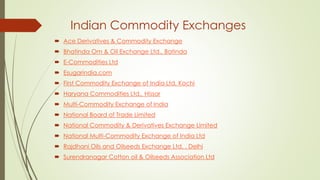 Indian Commodity Exchanges
 Ace Derivatives & Commodity Exchange
 Bhatinda Om & Oil Exchange Ltd., Batinda
 E-Commodities Ltd
 Esugarindia.com
 First Commodity Exchange of India Ltd, Kochi
 Haryana Commodities Ltd., Hissar
 Multi-Commodity Exchange of India
 National Board of Trade Limited
 National Commodity & Derivatives Exchange Limited
 National Multi-Commodity Exchange of India Ltd
 Rajdhani Oils and Oilseeds Exchange Ltd. , Delhi
 Surendranagar Cotton oil & Oilseeds Association Ltd
 