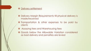  Delivery settlement
 Delivery Margin Requirements till physical delivery is
made/received
 Transportation & other expenses to be paid by
clients
 Assaying fees and Warehousing fees
 Goods below the Allowable Variation considered
as bad delivery and penalties are levied
 