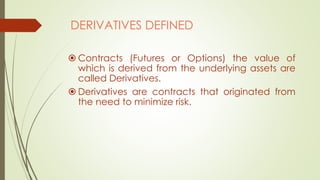 DERIVATIVES DEFINED
 Contracts (Futures or Options) the value of
which is derived from the underlying assets are
called Derivatives.
 Derivatives are contracts that originated from
the need to minimize risk.
 