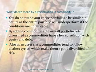 What do we mean by diversiﬁcation in commodity ?
 You do not want your entire portfolio to be similar in
nature as the entire portfolio will underperform if the
conditions are unfavorable.
 By adding commodities the overall portfolio gets
diversiﬁed as commodities have a low correlation with
equity and debt.
 Also as an asset class, commodities tend to follow
distinct cycles, which make them a good diversiﬁed of
risk.
COMMODITY AN EMERGING CLASS 12
 