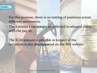  For this purpose, there is no netting of positions across
different settlements.
 The Extreme Loss margin so collected is released along
with the pay-in.
 The ELM amount applicable in respect of the
Securities is also disseminated on the BSE website
COMMODITY AN EMERGING CLASS 9
Contd..
 