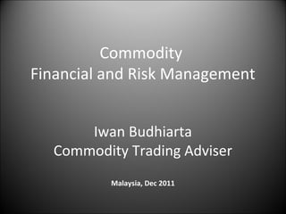Commodity
Financial and Risk Management


      Iwan Budhiarta
  Commodity Trading Adviser
          Malaysia, Dec 2011
 