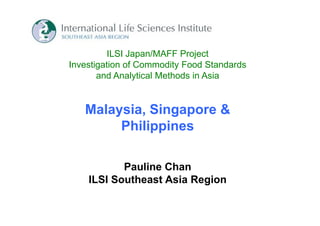 ILSI Japan/MAFF Project
Investigation of Commodity Food Standards
       and Analytical Methods in Asia


   Malaysia, Singapore &
        Philippines

           Pauline Chan
    ILSI Southeast Asia Region
 