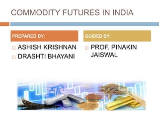 COMMODITY FUTURES IN INDIA
 ASHISH KRISHNAN
 DRASHTI BHAYANI
 PROF. PINAKIN
JAISWAL
PREPARED BY: GUIDED BY:
 