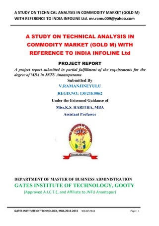 A STUDY ON TECHNICAL ANALYSIS IN COMMODITY MARKET (GOLD M)
WITH REFERENCE TO INDIA INFOLINE Ltd. mr.ramu009@yahoo.com
GATES INSTITUTE OF TECHNOLOGY, MBA 2013-2015 9063457844 Page | 1
A STUDY ON TECHNICAL ANALYSIS IN
COMMODITY MARKET (GOLD M) WITH
REFERENCE TO INDIA INFOLINE Ltd
PROJECT REPORT
A project report submitted in partial fulfillment of the requirements for the
degree of MBA in JNTU Anantapuramu
Submitted By
V.RAMANJINEYULU
REGD.NO: 13F21E0062
Under the Esteemed Guidance of
Miss.K.S. HARITHA, MBA
Assistant Professor
DEPARTMENT OF MASTER OF BUSINESS ADMINISTRATION
GATES INSTITUTE OF TECHNOLOGY, GOOTY
(Approved A.I.C.T.E, and Affiliate to JNTU Anantapur)
 