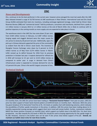 News and Developments
Zinc, continues to be the best performer in the current year, however prices plunged the most last week after the LME
data released showed a surge of 19,750 tonnes at LME warehouses in New Orleans. International Lead and Zinc Study
Group (ILZSG) estimated that total zinc inventory, including exchange-registered tonnage, metal held by China's State
Reserves Bureau (SRB) and "commercial stocks" held by producers, consumers and merchants, declined from a peak of
2.2 million tonnes in January 2013 to 1.5 million tonnes at the end of March 2016. Zinc is likely to continue with its
positive trajectory in the coming months as more supply cuts are expected to take place in future.
The warehouse stock in the LME Zinc has come down 23 per cent,
from 0.504 million tonnes in February, to 0.387 million tonnes.
Surging supply and sluggish demand were the major causes for
zinc prices to slump by 26 percent last year. Additionally, signs of a
pick-up in Chinese demand supported the price of the commodity,
as evident from the fall in China’s stock levels. The inventory in
Shanghai Futures Exchange came down by 8 percent to 0.252
million tonnes as of May from 0.274 million tonnes in March.
ILZSG revised up its deficit forecast for 2016 from its previous
prediction in October last year. It expects demand for refined zinc
in 2016 will increase to 3.5 per cent to 14.33 million tonnes as
compared to earlier year. A surge in demand from China’s
infrastructure sector is expected to increase demand for zinc by
4.5 percent this year. China is the world’s largest consumer of zinc.
Technical Outlook
On monthly chart, the LME Zinc prices have been trading in “Horizontal Channel Pattern” from past six years. LME Zinc
price has taken support of lower band channel pattern at $1444.50 levels on monthly chart. Moreover, MCX Zinc price
has given breakout of its Horizontal Trend line at Rs. 131 levels on weekly chart with bolstering volumes, which indicates
the possibilities of further upside momentum in the prices. In addition, LME Zinc prices have been trading above its 21
monthly exponential moving average which suggest short term trend will remain bullish. Further, momentum indicator
MACD has shown positive crossover on monthly chart, which support our bullish view in the MCX Zinc. For short term
prospective, any dips towards Rs.133 levels in MCX Zinc should be used as buying opportunity for the upside target of
Rs.148. However, reversal in the bullish view can be seen if Zinc prices close below support of Rs.126. Overall, we
maintain our bullish view in Zinc for next three months.
23rd
June, 2016
ZINC
Commodity Insight
SEBI Registered - Research Analyst Equities I Commodities I Currencies I Mutual Funds
 