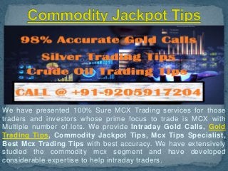 We have presented 100% Sure MCX Trading services for those
traders and investors whose prime focus to trade is MCX with
Multiple number of lots. We provide Intraday Gold Calls, Gold
Trading Tips, Commodity Jackpot Tips, Mcx Tips Specialist,
Best Mcx Trading Tips with best accuracy. We have extensively
studied the commodity mcx segment and have developed
considerable expertise to help intraday traders.
 