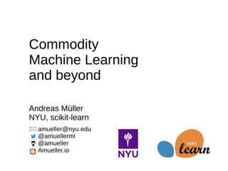 amueller@nyu.edu
@amuellerml
@amueller
Amueller.io
Commodity
Machine Learning
and beyond
Andreas Müller
NYU, scikit-learn
 