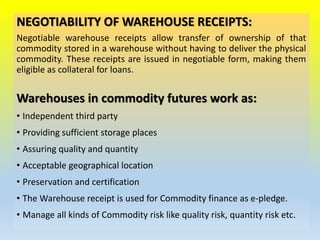 NEGOTIABILITY OF WAREHOUSE RECEIPTS:
Negotiable warehouse receipts allow transfer of ownership of that
commodity stored in a warehouse without having to deliver the physical
commodity. These receipts are issued in negotiable form, making them
eligible as collateral for loans.
Warehouses in commodity futures work as:
• Independent third party
• Providing sufficient storage places
• Assuring quality and quantity
• Acceptable geographical location
• Preservation and certification
• The Warehouse receipt is used for Commodity finance as e-pledge.
• Manage all kinds of Commodity risk like quality risk, quantity risk etc.
 
