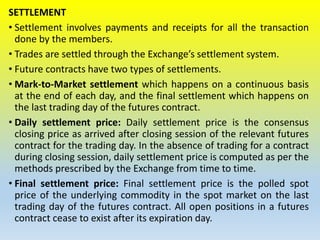 SETTLEMENT
• Settlement involves payments and receipts for all the transaction
done by the members.
• Trades are settled through the Exchange’s settlement system.
• Future contracts have two types of settlements.
• Mark-to-Market settlement which happens on a continuous basis
at the end of each day, and the final settlement which happens on
the last trading day of the futures contract.
• Daily settlement price: Daily settlement price is the consensus
closing price as arrived after closing session of the relevant futures
contract for the trading day. In the absence of trading for a contract
during closing session, daily settlement price is computed as per the
methods prescribed by the Exchange from time to time.
• Final settlement price: Final settlement price is the polled spot
price of the underlying commodity in the spot market on the last
trading day of the futures contract. All open positions in a futures
contract cease to exist after its expiration day.
 