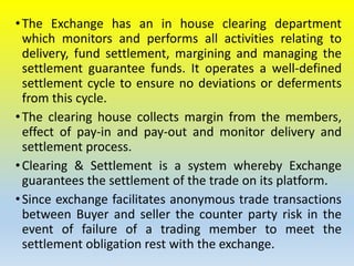 •The Exchange has an in house clearing department
which monitors and performs all activities relating to
delivery, fund settlement, margining and managing the
settlement guarantee funds. It operates a well-defined
settlement cycle to ensure no deviations or deferments
from this cycle.
•The clearing house collects margin from the members,
effect of pay-in and pay-out and monitor delivery and
settlement process.
•Clearing & Settlement is a system whereby Exchange
guarantees the settlement of the trade on its platform.
•Since exchange facilitates anonymous trade transactions
between Buyer and seller the counter party risk in the
event of failure of a trading member to meet the
settlement obligation rest with the exchange.
 