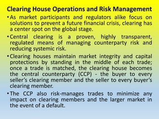Clearing House Operations and Risk Management
•As market participants and regulators alike focus on
solutions to prevent a future financial crisis, clearing has
a center spot on the global stage.
•Central clearing is a proven, highly transparent,
regulated means of managing counterparty risk and
reducing systemic risk.
•Clearing houses maintain market integrity and capital
protections by standing in the middle of each trade;
once a trade is matched, the clearing house becomes
the central counterparty (CCP) - the buyer to every
seller’s clearing member and the seller to every buyer’s
clearing member.
•The CCP also risk-manages trades to minimize any
impact on clearing members and the larger market in
the event of a default.
 