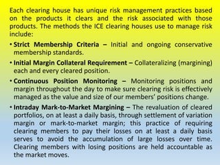 Each clearing house has unique risk management practices based
on the products it clears and the risk associated with those
products. The methods the ICE clearing houses use to manage risk
include:
• Strict Membership Criteria – Initial and ongoing conservative
membership standards.
• Initial Margin Collateral Requirement – Collateralizing (margining)
each and every cleared position.
• Continuous Position Monitoring – Monitoring positions and
margin throughout the day to make sure clearing risk is effectively
managed as the value and size of our members’ positions change.
• Intraday Mark-to-Market Margining – The revaluation of cleared
portfolios, on at least a daily basis, through settlement of variation
margin or mark-to-market margin; this practice of requiring
clearing members to pay their losses on at least a daily basis
serves to avoid the accumulation of large losses over time.
Clearing members with losing positions are held accountable as
the market moves.
 