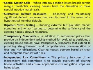 • Special Margin Calls – When intraday position losses breach certain
margin thresholds, clearing houses have the discretion to make
special intraday margin calls.
• Substantial Default Resources – Collecting and maintaining
significant default resources that can be used in the event of a
hypothetical member default.
• Rigorous Stress Testing – Running extreme but plausible market
scenarios and what-if testing to determine the sufficiency of the
clearing houses’ default resources.
• Transparency Standards – In addition to settlement prices that
provide an independent pricing method for evaluating positions, a
clearing house should have transparency standards that extend to
providing straightforward and comprehensive documentation of
fees and risk obligations. Clearing houses operate based on clear
and comprehensive sets of rules
• Independent Risk Committees – The primary function of an
independent risk committee is to provide oversight of clearing
house activities and ensure appropriate risk mitigation steps are
being taken.
 