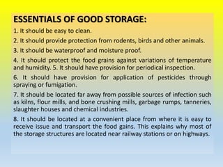 ESSENTIALS OF GOOD STORAGE:
1. It should be easy to clean.
2. It should provide protection from rodents, birds and other animals.
3. It should be waterproof and moisture proof.
4. It should protect the food grains against variations of temperature
and humidity. 5. It should have provision for periodical inspection.
6. It should have provision for application of pesticides through
spraying or fumigation.
7. It should be located far away from possible sources of infection such
as kilns, flour mills, and bone crushing mills, garbage rumps, tanneries,
slaughter houses and chemical industries.
8. It should be located at a convenient place from where it is easy to
receive issue and transport the food gains. This explains why most of
the storage structures are located near railway stations or on highways.
 