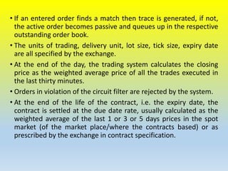 • If an entered order finds a match then trace is generated, if not,
the active order becomes passive and queues up in the respective
outstanding order book.
• The units of trading, delivery unit, lot size, tick size, expiry date
are all specified by the exchange.
• At the end of the day, the trading system calculates the closing
price as the weighted average price of all the trades executed in
the last thirty minutes.
• Orders in violation of the circuit filter are rejected by the system.
• At the end of the life of the contract, i.e. the expiry date, the
contract is settled at the due date rate, usually calculated as the
weighted average of the last 1 or 3 or 5 days prices in the spot
market (of the market place/where the contracts based) or as
prescribed by the exchange in contract specification.
 