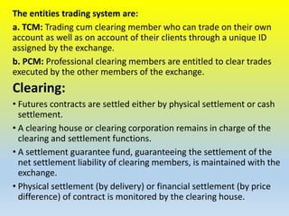 The entities trading system are:
a. TCM: Trading cum clearing member who can trade on their own
account as well as on account of their clients through a unique ID
assigned by the exchange.
b. PCM: Professional clearing members are entitled to clear trades
executed by the other members of the exchange.
Clearing:
• Futures contracts are settled either by physical settlement or cash
settlement.
• A clearing house or clearing corporation remains in charge of the
clearing and settlement functions.
• A settlement guarantee fund, guaranteeing the settlement of the
net settlement liability of clearing members, is maintained with the
exchange.
• Physical settlement (by delivery) or financial settlement (by price
difference) of contract is monitored by the clearing house.
 