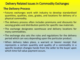 Delivery Related Issues in Commodity Exchanges
The Delivery Process
• Futures exchanges work with industry to develop standardized
quantities, qualities, sizes, grades, and locations for delivery of a
physical commodity.
• The delivery process often includes premiums and discounts for
varying grades and distribution points for specific raw materials.
• The exchange designates warehouse and delivery locations for
many commodities.
• The exchange also sets the rules and regulations for the delivery
period which can vary depending upon the particular product.
• When delivery takes place, a warrant or bearer receipt that
represents a certain quantity and quality of a commodity in a
specific location changes hands from the seller to the buyer upon
which time full value payment occurs.
 