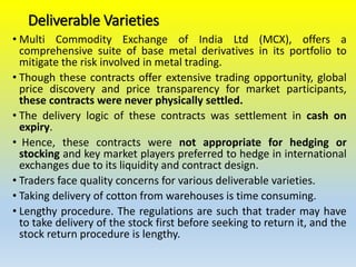 Deliverable Varieties
• Multi Commodity Exchange of India Ltd (MCX), offers a
comprehensive suite of base metal derivatives in its portfolio to
mitigate the risk involved in metal trading.
• Though these contracts offer extensive trading opportunity, global
price discovery and price transparency for market participants,
these contracts were never physically settled.
• The delivery logic of these contracts was settlement in cash on
expiry.
• Hence, these contracts were not appropriate for hedging or
stocking and key market players preferred to hedge in international
exchanges due to its liquidity and contract design.
• Traders face quality concerns for various deliverable varieties.
• Taking delivery of cotton from warehouses is time consuming.
• Lengthy procedure. The regulations are such that trader may have
to take delivery of the stock first before seeking to return it, and the
stock return procedure is lengthy.
 