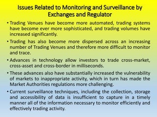Issues Related to Monitoring and Surveillance by
Exchanges and Regulator
• Trading Venues have become more automated, trading systems
have become ever more sophisticated, and trading volumes have
increased significantly.
• Trading has also become more dispersed across an increasing
number of Trading Venues and therefore more difficult to monitor
and trace.
• Advances in technology allow investors to trade cross-market,
cross-asset and cross-border in milliseconds.
• These advances also have substantially increased the vulnerability
of markets to inappropriate activity, which in turn has made the
Market Authorities regulations more challenging.
• Current surveillance techniques, including the collection, storage
and accessibility of data is insufficient to capture in a timely
manner all of the information necessary to monitor efficiently and
effectively trading activity.
 