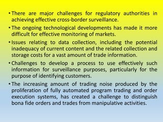 • There are major challenges for regulatory authorities in
achieving effective cross-border surveillance.
• The ongoing technological developments has made it more
difficult for effective monitoring of markets.
• Issues relating to data collection, including the potential
inadequacy of current content and the related collection and
storage costs for a vast amount of trade information.
• Challenges to develop a process to use effectively such
information for surveillance purposes, particularly for the
purpose of identifying customers.
• The increasing amount of trading noise produced by the
proliferation of fully automated program trading and order
execution systems, has created a challenge to distinguish
bona fide orders and trades from manipulative activities.
 