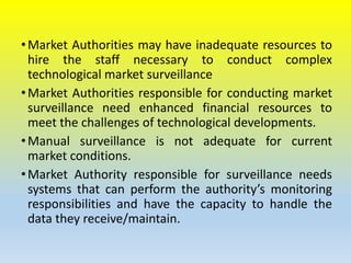 •Market Authorities may have inadequate resources to
hire the staff necessary to conduct complex
technological market surveillance
•Market Authorities responsible for conducting market
surveillance need enhanced financial resources to
meet the challenges of technological developments.
•Manual surveillance is not adequate for current
market conditions.
•Market Authority responsible for surveillance needs
systems that can perform the authority’s monitoring
responsibilities and have the capacity to handle the
data they receive/maintain.
 