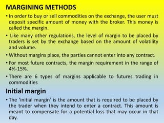MARGINING METHODS
• In order to buy or sell commodities on the exchange, the user must
deposit specific amount of money with the broker. This money is
called the margin.
• Like many other regulations, the level of margin to be placed by
traders is set by the exchange based on the amount of volatility
and volume.
• Without margins place, the parties cannot enter into any contract.
• For most future contracts, the margin requirement in the range of
4%-15%.
• There are 6 types of margins applicable to futures trading in
commodities
Initial margin
• The ‘initial margin’ is the amount that is required to be placed by
the trader when they intend to enter a contract. This amount is
meant to compensate for a potential loss that may occur in that
day.
 