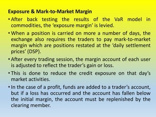 Exposure & Mark-to-Market Margin
• After back testing the results of the VaR model in
commodities, the ‘exposure margin’ is levied.
• When a position is carried on more a number of days, the
exchange also requires the traders to pay mark-to-market
margin which are positions restated at the ‘daily settlement
prices’ (DSP).
• After every trading session, the margin account of each user
is adjusted to reflect the trader’s gain or loss.
• This is done to reduce the credit exposure on that day’s
market activities.
• In the case of a profit, funds are added to a trader’s account,
but if a loss has occurred and the account has fallen below
the initial margin, the account must be replenished by the
clearing member.
 