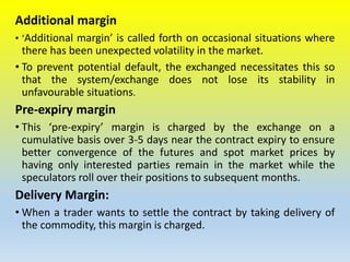 Additional margin
• ‘Additional margin’ is called forth on occasional situations where
there has been unexpected volatility in the market.
• To prevent potential default, the exchanged necessitates this so
that the system/exchange does not lose its stability in
unfavourable situations.
Pre-expiry margin
• This ‘pre-expiry’ margin is charged by the exchange on a
cumulative basis over 3-5 days near the contract expiry to ensure
better convergence of the futures and spot market prices by
having only interested parties remain in the market while the
speculators roll over their positions to subsequent months.
Delivery Margin:
• When a trader wants to settle the contract by taking delivery of
the commodity, this margin is charged.
 
