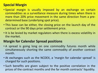 Special Margin
• Special margin is usually imposed by an exchange on certain
commodities as a surveillance measure during times when there is
more than 20% price movement in the same direction from a pre-
determined base (underlying spot price).
• This base can be either, the closing price on the launch day of the
contract or the 90 days prior settlement price.
• It is be levied by market regulators when there is excess volatility in
the market.
Margin for Calendar Spread positions
• A spread is going long on one commodity futures month while
simultaneously shorting the same commodity of another contract
month.
• At exchanges such as the NCDEX, a ‘margin for calendar spread’ is
charged for such positions.
• Such benefits are given subject to the positive correlation in the
prices of the contract months and the far month contracts’ liquidity.
 