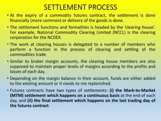 SETTLEMENT PROCESS
• At the expiry of a commodity futures contract, the settlement is done
financially (more common) or delivery of the goods is done.
• The settlement functions and formalities is headed by the ‘clearing house’.
For example, National Commodity Clearing Limited (NCCL) is the clearing
corporation for the NCDEX.
• The work at clearing houses is delegated to a number of members who
perform a function in the process of clearing and settling of the
commodities trade
• Similar to broker margin accounts, the clearing house members are also
supposed to maintain proper levels of margins according to the profits and
losses of each day.
• Depending on the margin balance in their account, funds are either added
to the existing amount or it needs to me replenished.
• Futures contracts have two types of settlements: (i) the Mark-to-Market
(MTM) settlement which happens on a continuous basis at the end of each
day, and (ii) the final settlement which happens on the last trading day of
the futures contract.
 