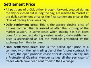 Settlement Price
• All positions of a CM, either brought forward, created during
the day or closed out during the day, are marked to market at
the daily settlement price or the final settlement price at the
close of trading hours on a day.
• Daily settlement price: This is the agreed closing price of
futures contract that is arrived at after the closing of the
market session. In some cases when trading has not been
done for a contract during closing session, daily settlement
price is ascertained as per the methods prescribed by the
exchange from time to time.
• Final settlement price: This is the polled spot price of a
commodity on the last trading day of the futures contract. In
futures, the open positions cease after its expiration day and
a Professional Clearing Member settles all the participants’
trades which have been confirmed to the Exchange.
 