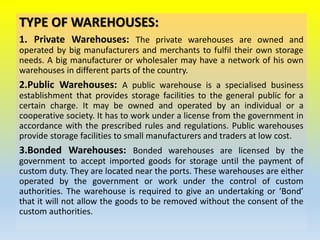 TYPE OF WAREHOUSES:
1. Private Warehouses: The private warehouses are owned and
operated by big manufacturers and merchants to fulfil their own storage
needs. A big manufacturer or wholesaler may have a network of his own
warehouses in different parts of the country.
2.Public Warehouses: A public warehouse is a specialised business
establishment that provides storage facilities to the general public for a
certain charge. It may be owned and operated by an individual or a
cooperative society. It has to work under a license from the government in
accordance with the prescribed rules and regulations. Public warehouses
provide storage facilities to small manufacturers and traders at low cost.
3.Bonded Warehouses: Bonded warehouses are licensed by the
government to accept imported goods for storage until the payment of
custom duty. They are located near the ports. These warehouses are either
operated by the government or work under the control of custom
authorities. The warehouse is required to give an undertaking or ‘Bond’
that it will not allow the goods to be removed without the consent of the
custom authorities.
 