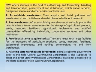 CWC offers services in the field of authorizing, and forwarding, handling
and transportation, procurement and distribution, disinfestation services,
fumigation services and other ancillary activities are:
1. To establish warehouses: They acquire and build godowns and
warehouses at such suitable and useful places in India as it deems it.
2. Run warehouses: After establishing warehouses at suitable places the
next function is to run warehouses for the storage of agricultural produce,
seeds, manures, fertilizers, agricultural implements and notified
commodities offered by individuals, cooperative societies and other
institutions.
3. Provide assistance to agriculturists: They also needs to arrange facilities
for the transport of agriculture products, seeds, manures, fertilizers,
agricultural implements and notified commodities to and from
warehouses.
4. Assisting state warehousing corporation: Being a supreme government
body in this field Central Warehousing Corporation is also supposed to
assist and direct State Warehousing Corporations. It also has o subscribe to
the share capital of State Warehousing Corporation.
 