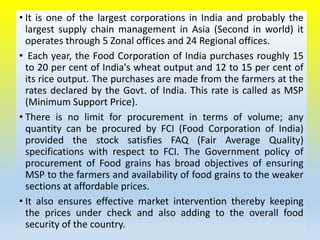 • It is one of the largest corporations in India and probably the
largest supply chain management in Asia (Second in world) it
operates through 5 Zonal offices and 24 Regional offices.
• Each year, the Food Corporation of India purchases roughly 15
to 20 per cent of India's wheat output and 12 to 15 per cent of
its rice output. The purchases are made from the farmers at the
rates declared by the Govt. of India. This rate is called as MSP
(Minimum Support Price).
• There is no limit for procurement in terms of volume; any
quantity can be procured by FCI (Food Corporation of India)
provided the stock satisfies FAQ (Fair Average Quality)
specifications with respect to FCI. The Government policy of
procurement of Food grains has broad objectives of ensuring
MSP to the farmers and availability of food grains to the weaker
sections at affordable prices.
• It also ensures effective market intervention thereby keeping
the prices under check and also adding to the overall food
security of the country.
 