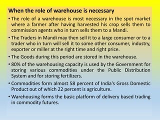 When the role of warehouse is necessary
• The role of a warehouse is most necessary in the spot market
where a farmer after having harvested his crop sells them to
commission agents who in turn sells them to a Mandi.
• The Traders in Mandi may then sell it to a large consumer or to a
trader who in turn will sell it to some other consumer, industry,
exporter or miller at the right time and right price.
• The Goods during this period are stored in the warehouse.
• 80% of the warehousing capacity is used by the Government for
storing various commodities under the Public Distribution
System and for storing fertilizers.
• Commodities form almost 58 percent of India's Gross Domestic
Product out of which 22 percent is agriculture.
• Warehousing forms the basic platform of delivery based trading
in commodity futures.
 