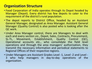 Organization Structure
• Food Corporation of India operates through its Depot headed by
Manager (Depot). Every district has few depots to cater to the
requirement of the district's rural population.
• The depot reports to District Office, headed by an Assistant
General Manager, designated as Area Manager. Assistant General
Manager (Quality Control) is also posted who is looking after the
QC work.
• Under Area Manager control, there are Managers to deal with
each and every section viz., Depot, Sales, Contracts, Procurement,
SL-TL, Movement, Establishment, Quality Control (QC),
Operational accounts etc., who consolidate the field level
operations and through the area managers' authorization, they
transmit the necessary information and periodical statements to
Regional Offices of their respective regions.
• Under Managers are Assistant Grades Level -1, Level -2 and Level -
3 who help managers in day-to-day operations of the
organization.
 
