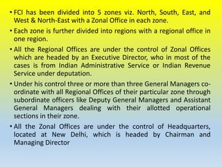 • FCI has been divided into 5 zones viz. North, South, East, and
West & North-East with a Zonal Office in each zone.
• Each zone is further divided into regions with a regional office in
one region.
• All the Regional Offices are under the control of Zonal Offices
which are headed by an Executive Director, who in most of the
cases is from Indian Administrative Service or Indian Revenue
Service under deputation.
• Under his control three or more than three General Managers co-
ordinate with all Regional Offices of their particular zone through
subordinate officers like Deputy General Managers and Assistant
General Managers dealing with their allotted operational
sections in their zone.
• All the Zonal Offices are under the control of Headquarters,
located at New Delhi, which is headed by Chairman and
Managing Director
 