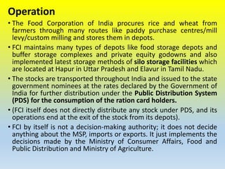Operation
• The Food Corporation of India procures rice and wheat from
farmers through many routes like paddy purchase centres/mill
levy/custom milling and stores them in depots.
• FCI maintains many types of depots like food storage depots and
buffer storage complexes and private equity godowns and also
implemented latest storage methods of silo storage facilities which
are located at Hapur in Uttar Pradesh and Elavur in Tamil Nadu.
• The stocks are transported throughout India and issued to the state
government nominees at the rates declared by the Government of
India for further distribution under the Public Distribution System
(PDS) for the consumption of the ration card holders.
• (FCI itself does not directly distribute any stock under PDS, and its
operations end at the exit of the stock from its depots).
• FCI by itself is not a decision-making authority; it does not decide
anything about the MSP, imports or exports. It just implements the
decisions made by the Ministry of Consumer Affairs, Food and
Public Distribution and Ministry of Agriculture.
 