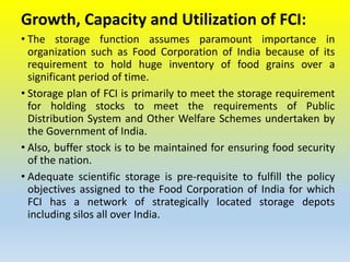 Growth, Capacity and Utilization of FCI:
• The storage function assumes paramount importance in
organization such as Food Corporation of India because of its
requirement to hold huge inventory of food grains over a
significant period of time.
• Storage plan of FCI is primarily to meet the storage requirement
for holding stocks to meet the requirements of Public
Distribution System and Other Welfare Schemes undertaken by
the Government of India.
• Also, buffer stock is to be maintained for ensuring food security
of the nation.
• Adequate scientific storage is pre-requisite to fulfill the policy
objectives assigned to the Food Corporation of India for which
FCI has a network of strategically located storage depots
including silos all over India.
 