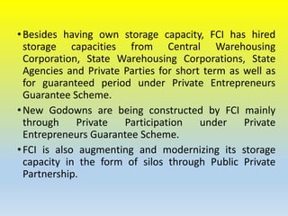 •Besides having own storage capacity, FCI has hired
storage capacities from Central Warehousing
Corporation, State Warehousing Corporations, State
Agencies and Private Parties for short term as well as
for guaranteed period under Private Entrepreneurs
Guarantee Scheme.
•New Godowns are being constructed by FCI mainly
through Private Participation under Private
Entrepreneurs Guarantee Scheme.
•FCI is also augmenting and modernizing its storage
capacity in the form of silos through Public Private
Partnership.
 