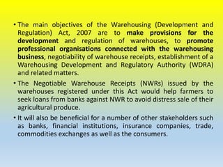 • The main objectives of the Warehousing (Development and
Regulation) Act, 2007 are to make provisions for the
development and regulation of warehouses, to promote
professional organisations connected with the warehousing
business, negotiability of warehouse receipts, establishment of a
Warehousing Development and Regulatory Authority (WDRA)
and related matters.
• The Negotiable Warehouse Receipts (NWRs) issued by the
warehouses registered under this Act would help farmers to
seek loans from banks against NWR to avoid distress sale of their
agricultural produce.
• It will also be beneficial for a number of other stakeholders such
as banks, financial institutions, insurance companies, trade,
commodities exchanges as well as the consumers.
 