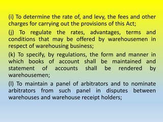 (i) To determine the rate of, and levy, the fees and other
charges for carrying out the provisions of this Act;
(j) To regulate the rates, advantages, terms and
conditions that may be offered by warehousemen in
respect of warehousing business;
(k) To specify, by regulations, the form and manner in
which books of account shall be maintained and
statement of accounts shall be rendered by
warehousemen;
(l) To maintain a panel of arbitrators and to nominate
arbitrators from such panel in disputes between
warehouses and warehouse receipt holders;
 